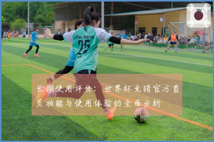 长期使用评价：世界杯竞猜官方首页功能与使用体验的全面分析