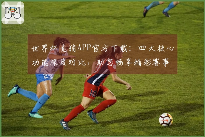 世界杯竞猜APP官方下载：四大核心功能深度对比，助您畅享精彩赛事全程。