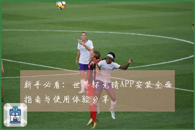 新手必看：世界杯竞猜APP安装全面指南与使用体验分享
